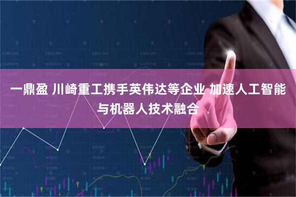 一鼎盈 川崎重工携手英伟达等企业 加速人工智能与机器人技术融合
