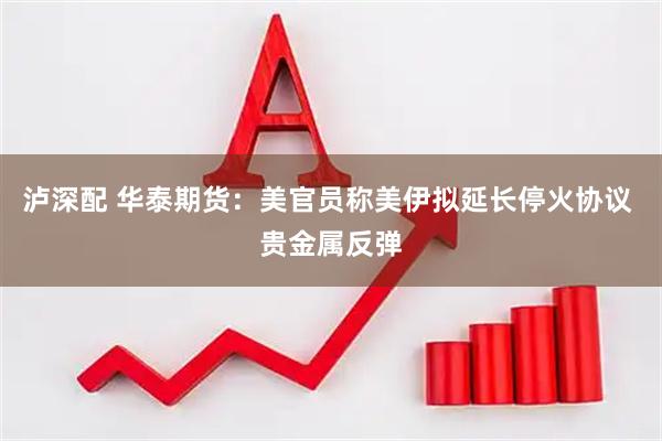 泸深配 华泰期货：美官员称美伊拟延长停火协议 贵金属反弹