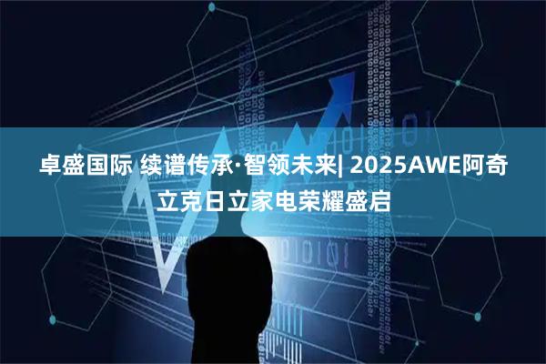 卓盛国际 续谱传承·智领未来| 2025AWE阿奇立克日立家电荣耀盛启