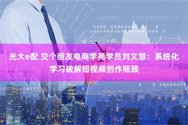 光大e配 交个朋友电商学苑学员刘文慧：系统化学习破解短视频创作瓶颈