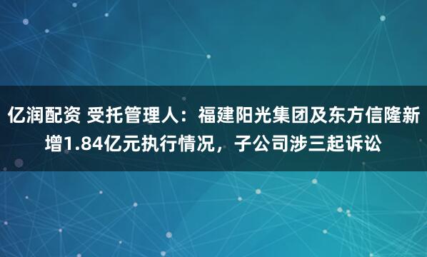 亿润配资 受托管理人：福建阳光集团及东方信隆新增1.84亿元执行情况，子公司涉三起诉讼