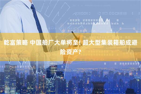 乾富策略 中国船厂大单将至! 超大型集装箱船成避险资产?