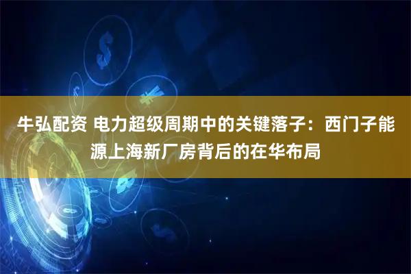 牛弘配资 电力超级周期中的关键落子：西门子能源上海新厂房背后的在华布局