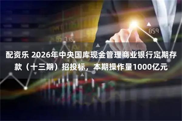 配资乐 2026年中央国库现金管理商业银行定期存款（十三期）招投标，本期操作量1000亿元
