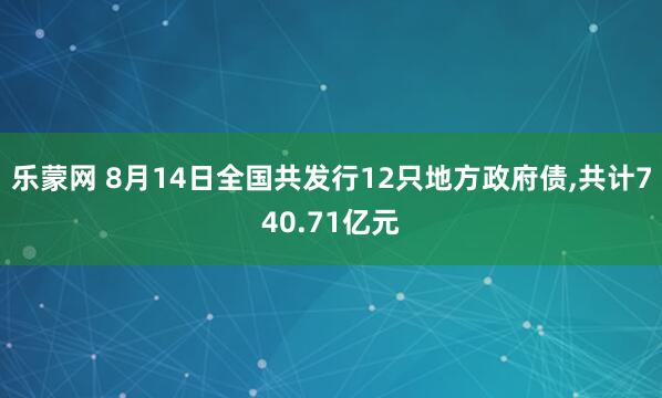 乐蒙网 8月14日全国共发行12只地方政府债,共计740.71亿元